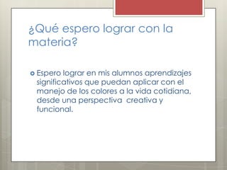¿Qué espero lograr con la
materia?
 Espero

lograr en mis alumnos aprendizajes
significativos que puedan aplicar con el
manejo de los colores a la vida cotidiana,
desde una perspectiva creativa y
funcional.

 