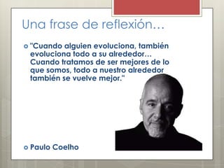 Una frase de reflexión…
 "Cuando

alguien evoluciona, también
evoluciona todo a su alrededor…
Cuando tratamos de ser mejores de lo
que somos, todo a nuestro alrededor
también se vuelve mejor."

 Paulo

Coelho

 