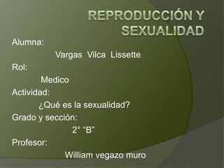 Alumna:
Vargas Vilca Lissette
Rol:
Medico
Actividad:
¿Qué es la sexualidad?
Grado y sección:
2° “B”
Profesor:
William vegazo muro

 