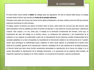 EL CATOLICISMO

El mismo Señor Jesús enseñó el deber de trabajar para sus seguidores. Por ello el cristiano debe buscar un trabajo
honesto donde el dinero que perciba sea fruto de su propio esfuerzo.
Principios como estos son los que han hecho de los países protestantes o de base cristiana como los USA las primeras
potencias económicas en otros tiempos.
El trabajo supone el dominio que ejerce el hombre sobre la tierra, sobre todos los recursos que ella encierra, éste

debe entenderse como la cualidad que tiene el hombre de descubrir y usar todos los recursos para llevar a plenitud la
creación. Esto supone, a la vez, tanto que, el trabajo es la dimensión fundamental del hombre, como que, el
fundamento del valor del trabajo es el hombre mismo. La confluencia del catolicismo y los fundamentos de la
profesión en sus orígenes es evidenciada a partir de: la naturalización de las relaciones sociales fundamentales de la
sociedad capitalista en su fase monopolista; la necesidad de la intervención estatal en las refracciones de la “cuestión
social”, para amortiguar la conflictividad social y legitimar el orden social vigente; la centralidad de la familia como
célula de la sociedad, garante de la reproducción material e ideológica de la vida cotidiana de la sociedad burguesa;
el Servicio Social que tiene como función socialmente demandada la reproducción de la fuerza de trabajo y en el
campo ideo-político la reproducción de la ideología dominante; y la supremacía de los aspectos ético-morales, de
inspiración espiritual y/o basados en la “ética cristiana”, en el proceso de formación y ejercicio profesional.

 