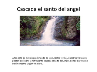 Cascada el santo del angel

A tan solo 15 minutos caminando de los Angeles Termal, nuestros visitantes
podrán descubrir la refrescante cascada el Salto del Angel, donde disfrutaran
de un entorno virgen y natural.

 