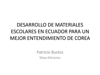 DESARROLLO DE MATERIALES
ESCOLARES EN ECUADOR PARA UN
MEJOR ENTENDIMIENTO DE COREA
Patricio Bustos
Maya Ediciones

 