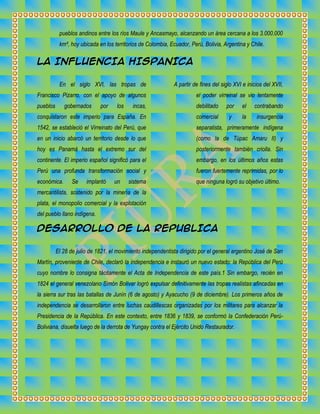 pueblos andinos entre los ríos Maule y Ancasmayo, alcanzando un área cercana a los 3.000.000
km², hoy ubicada en los territorios de Colombia, Ecuador, Perú, Bolivia, Argentina y Chile.

LA INFLUENCIA HISPANICA
En el siglo XVI, las tropas de

A partir de fines del siglo XVI e inicios del XVII,

Francisco Pizarro, con el apoyo de algunos

el poder virreinal se vio lentamente

pueblos

incas,

debilitado

por

el

contrabando

conquistaron este imperio para España. En

comercial

y

la

insurgencia

1542, se estableció el Virreinato del Perú, que

separatista, primeramente indígena

en un inicio abarcó un territorio desde lo que

(como la de Túpac Amaru II) y

hoy es Panamá hasta el extremo sur del

posteriormente también criolla. Sin

continente. El imperio español significó para el

embargo, en los últimos años estas

Perú una profunda transformación social y

fueron fuertemente reprimidas, por lo

económica.

que ninguna logró su objetivo último.

gobernados

Se

por

implantó

los

un

sistema

mercantilista, sostenido por la minería de la
plata, el monopolio comercial y la explotación
del pueblo llano indígena.

DESARROLLO DE LA REPUBLICA
El 28 de julio de 1821, el movimiento independentista dirigido por el general argentino José de San
Martín, proveniente de Chile, declaró la independencia e instauró un nuevo estado: la República del Perú
cuyo nombre lo consigna tácitamente el Acta de Independencia de este país.1 Sin embargo, recién en
1824 el general venezolano Simón Bolívar logró expulsar definitivamente las tropas realistas afincadas en
la sierra sur tras las batallas de Junín (6 de agosto) y Ayacucho (9 de diciembre). Los primeros años de
independencia se desarrollaron entre luchas caudillescas organizadas por los militares para alcanzar la
Presidencia de la República. En este contexto, entre 1836 y 1839, se conformó la Confederación PerúBoliviana, disuelta luego de la derrota de Yungay contra el Ejército Unido Restaurador.

 