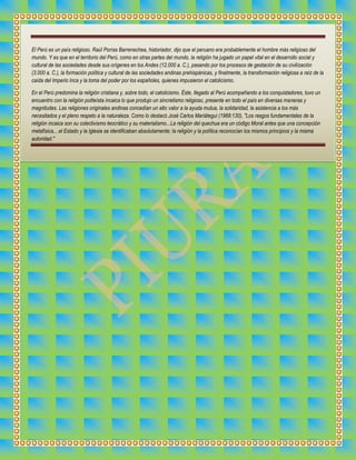 El Perú es un país religioso. Raúl Porras Barrenechea, historiador, dijo que el peruano era probablemente el hombre más religioso del
mundo. Y es que en el territorio del Perú, como en otras partes del mundo, la religión ha jugado un papel vital en el desarrollo social y
cultural de las sociedades desde sus orígenes en los Andes (12.000 a. C.), pasando por los procesos de gestación de su civilización
(3.000 a. C.), la formación política y cultural de las sociedades andinas prehispánicas, y finalmente, la transformación religiosa a raíz de la
caída del Imperio Inca y la toma del poder por los españoles, quienes impusieron el catolicismo.
En el Perú predomina la religión cristiana y, sobre todo, el catolicismo. Éste, llegado al Perú acompañando a los conquistadores, tuvo un
encuentro con la religión politeísta incaica lo que produjo un sincretismo religioso, presente en todo el país en diversas maneras y
magnitudes. Las religiones originales andinas concedían un alto valor a la ayuda mutua, la solidaridad, la asistencia a los más
necesitados y el pleno respeto a la naturaleza. Como lo destacó José Carlos Mariátegui (1968:130), "Los rasgos fundamentales de la
religión incaica son su colectivismo teocrático y su materialismo...La religión del quechua era un código Moral antes que una concepción
metafísica,...el Estado y la Iglesia se identificaban absolutamente; la religión y la política reconocían los mismos principios y la misma
autoridad."

 