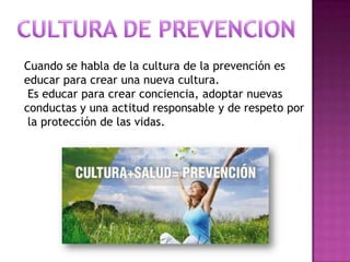 Cuando se habla de la cultura de la prevención es
educar para crear una nueva cultura.
Es educar para crear conciencia, adoptar nuevas
conductas y una actitud responsable y de respeto por
la protección de las vidas.

 