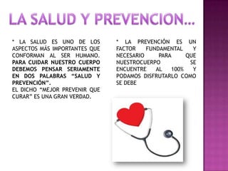 * LA SALUD ES UNO DE LOS
ASPECTOS MÁS IMPORTANTES QUE
CONFORMAN AL SER HUMANO.
PARA CUIDAR NUESTRO CUERPO
DEBEMOS PENSAR SERIAMENTE
EN DOS PALABRAS “SALUD Y
PREVENCIÓN”.
EL DICHO “MEJOR PREVENIR QUE
CURAR” ES UNA GRAN VERDAD.

* LA PREVENCIÓN ES UN
FACTOR
FUNDAMENTAL
Y
NECESARIO
PARA
QUE
NUESTROCUERPO
SE
ENCUENTRE
AL
100%
Y
PODAMOS DISFRUTARLO COMO
SE DEBE

 