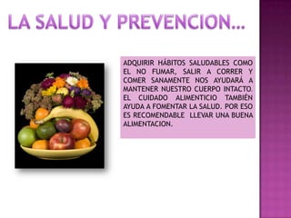 ADQUIRIR HÁBITOS SALUDABLES COMO
EL NO FUMAR, SALIR A CORRER Y
COMER SANAMENTE NOS AYUDARÁ A
MANTENER NUESTRO CUERPO INTACTO.
EL CUIDADO ALIMENTICIO TAMBIÉN
AYUDA A FOMENTAR LA SALUD. POR ESO
ES RECOMENDABLE LLEVAR UNA BUENA
ALIMENTACION.

 