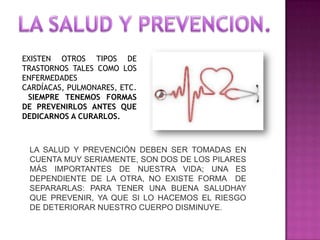 EXISTEN OTROS TIPOS DE
TRASTORNOS TALES COMO LOS
ENFERMEDADES
CARDÍACAS, PULMONARES, ETC.
SIEMPRE TENEMOS FORMAS
DE PREVENIRLOS ANTES QUE
DEDICARNOS A CURARLOS.

LA SALUD Y PREVENCIÓN DEBEN SER TOMADAS EN
CUENTA MUY SERIAMENTE, SON DOS DE LOS PILARES
MÁS IMPORTANTES DE NUESTRA VIDA; UNA ES
DEPENDIENTE DE LA OTRA, NO EXISTE FORMA DE
SEPARARLAS: PARA TENER UNA BUENA SALUDHAY
QUE PREVENIR, YA QUE SI LO HACEMOS EL RIESGO
DE DETERIORAR NUESTRO CUERPO DISMINUYE.

 