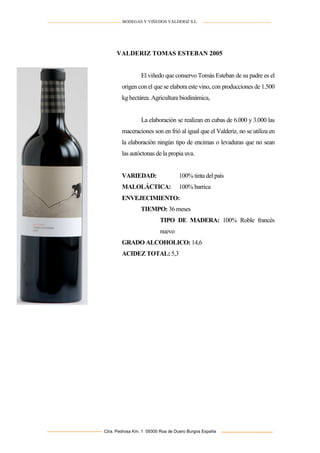 BODEGAS Y VIÑEDOS VALDERIZ S.L.

VALDERIZ TOMAS ESTEBAN 2005

El viñedo que conservo Tomás Esteban de su padre es el
origen con el que se elabora este vino, con producciones de 1.500
kg hectárea. Agricultura biodinámica,

La elaboración se realizan en cubas de 6.000 y 3.000 las
maceraciones son en frió al igual que el Valderiz, no se utiliza en
la elaboración ningún tipo de encimas o levaduras que no sean
las autóctonas de la propia uva.

VARIEDAD:

100% tinta del país

MALOLÁCTICA:

100% barrica

ENVEJECIMIENTO:
TIEMPO: 36 meses
TIPO DE MADERA: 100% Roble francés
nuevo
GRADO ALCOHOLICO: 14,6
ACIDEZ TOTAL: 5,3

Ctra. Pedrosa Km. 1 09300 Roa de Duero Burgos España

 