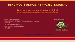 BENVINGUTS AL NOSTRE PROJECTE DIGITAL
Relacions socials en la cultura digital:
les TIC com a factor transformador de la comunicació humana

GRUP: Cargols Digit@ls
ASSIGNATURA: CTIC a les ciències humanes i socials
AULA: 2
TUTOR: Teia Costa Gatius
CONSULTOR: Lluís Ruiz Oliva
ANY: 2013

UNIVERSITAT OBERTA DE CATALUNYA

un projecte de:

 