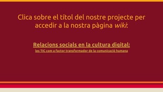 Clica sobre el títol del nostre projecte per
accedir a la nostra pàgina wiki:
Relacions socials en la cultura digital:
les TIC com a factor transformador de la comunicació humana

 