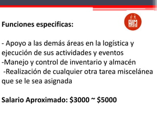 Funciones especificas:
- Apoyo a las demás áreas en la logística y
ejecución de sus actividades y eventos
-Manejo y control de inventario y almacén
-Realización de cualquier otra tarea miscelánea
que se le sea asignada
Salario Aproximado: $3000 ~ $5000

 