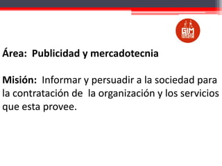 Área: Publicidad y mercadotecnia
Misión: Informar y persuadir a la sociedad para
la contratación de la organización y los servicios
que esta provee.

 