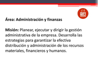 Área: Administración y finanzas
Misión: Planear, ejecutar y dirigir la gestión
administrativa de la empresa. Desarrolla las
estrategias para garantizar la efectiva
distribución y administración de los recursos
materiales, financieros y humanos.

 