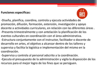 Funciones especificas:
-Diseña, planifica, coordina, controla y ejecuta actividades de
promoción, difusión, formación, extensión, investigación y apoyo
docente a actividades curriculares, en relación con las diferentes áreas .
-Presenta trimestralmente y con antelación la planificación de los
eventos culturales en coordinación con el área administrativa.
-Estructura conjuntamente con el instructor, facilitador o docente de
desarrollo en artes, el objetivo a alcanzar dentro de los talleres y
supervisa y facilita la logística e implementación del mismo en la
coordinación.
-Supervisa y controla al personal adscrito a la coordinación.
-Ejecuta el presupuesto de la administración y vigila la disposición de los
recursos para el mejor logro de los fines que se persiguen.

 