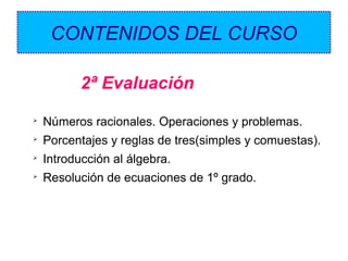 CONTENIDOS DEL CURSO
2ª Evaluación


Números racionales. Operaciones y problemas.



Porcentajes y reglas de tres(simples y comuestas).



Introducción al álgebra.



Resolución de ecuaciones de 1º grado.

 