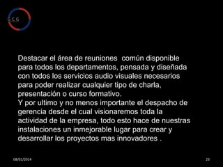 El otro ala de la empresa esta pensado para
que todos los departamentos dispongan de
privacidad y al mismo tiempo consigamos un
ambiente de trabajo conjunto, pudiendo desde
cualquier puesto visionar la ocupación del
resto de los departamentos.

08/01/2014

23

 