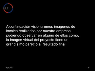 Estas imágenes nos ayudaran primero a comprobar que el
proyecto es viable y segundo a que el cliente pueda
observar su vivienda, casa, oficina o local de hostelería y
comercio antes de realizar ningún tipo de obra, con esto se
garantiza la satisfacción del cliente puesto que el es
participe activamente de la realización del proyecto
pudiendo cambiar cualquier cosa sin ningún tipo de gasto ni
perdida de tiempo.
Esto también ayuda a cuantificar el presupuesto
garantizando un precio totalmente cerrado y sin sobresaltos
o indeseables aumentos de precio.

08/01/2014

29

 