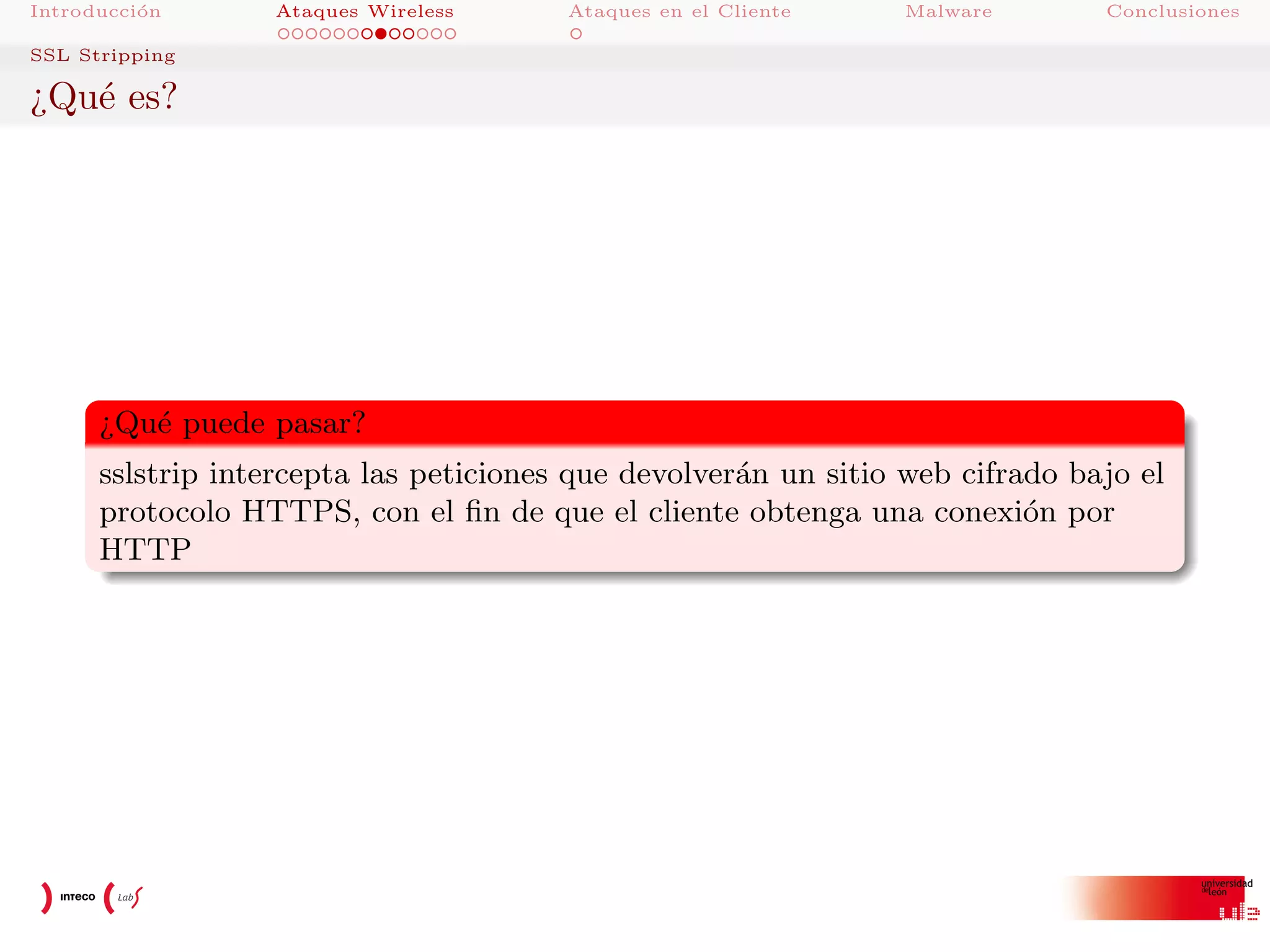 Introducci´n
o

Ataques Wireless

Ataques en el Cliente

Malware

Conclusiones

SSL Stripping

¿Qu´ es?
e

¿Qu´ puede pasar?
e
sslstrip intercepta las peticiones que devolver´n un sitio web cifrado bajo el
a
protocolo HTTPS, con el ﬁn de que el cliente obtenga una conexi´n por
o
HTTP

 