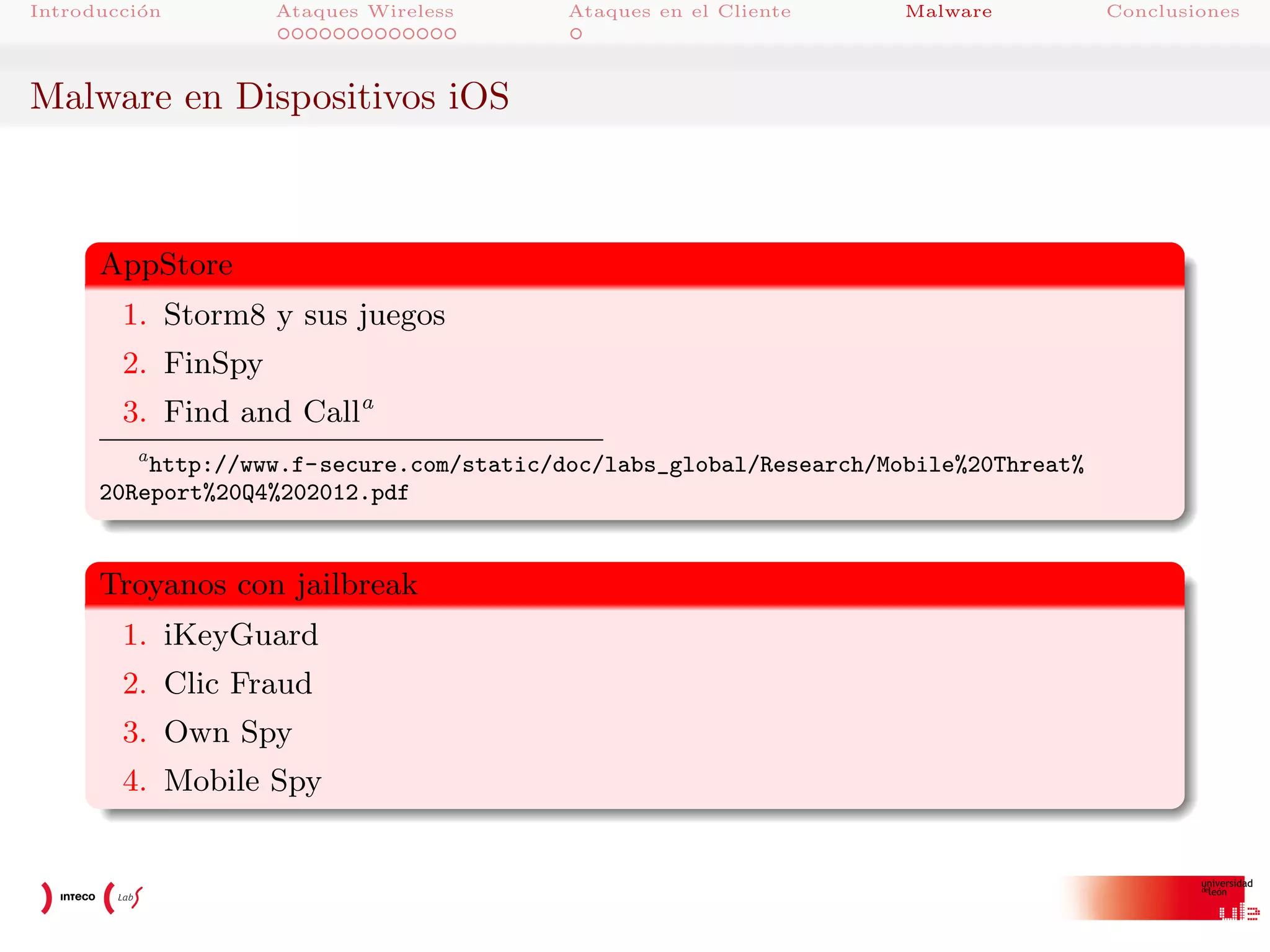 Introducci´n
o

Ataques Wireless

Ataques en el Cliente

Malware

Malware en Dispositivos iOS

AppStore
1. Storm8 y sus juegos
2. FinSpy
3. Find and Calla
a
http://www.f-secure.com/static/doc/labs_global/Research/Mobile%20Threat%
20Report%20Q4%202012.pdf

Troyanos con jailbreak
1. iKeyGuard
2. Clic Fraud
3. Own Spy
4. Mobile Spy

Conclusiones

 