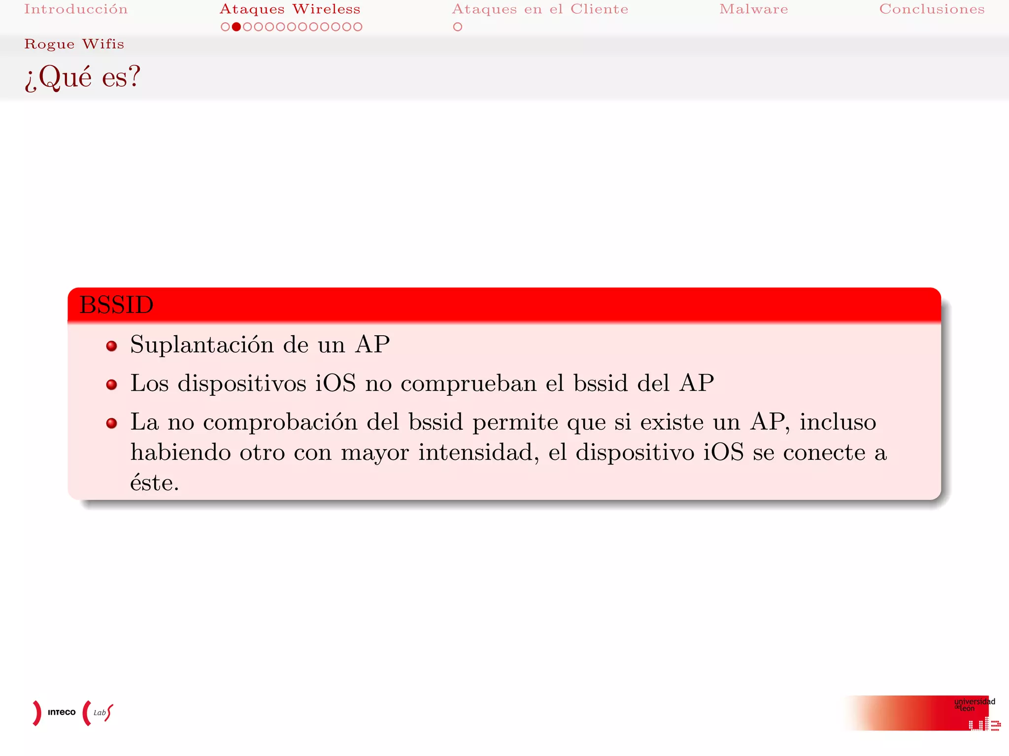 Introducci´n
o

Ataques Wireless

Ataques en el Cliente

Malware

Conclusiones

Rogue Wifis

¿Qu´ es?
e

BSSID
Suplantaci´n de un AP
o
Los dispositivos iOS no comprueban el bssid del AP
La no comprobaci´n del bssid permite que si existe un AP, incluso
o
habiendo otro con mayor intensidad, el dispositivo iOS se conecte a
´ste.
e

 