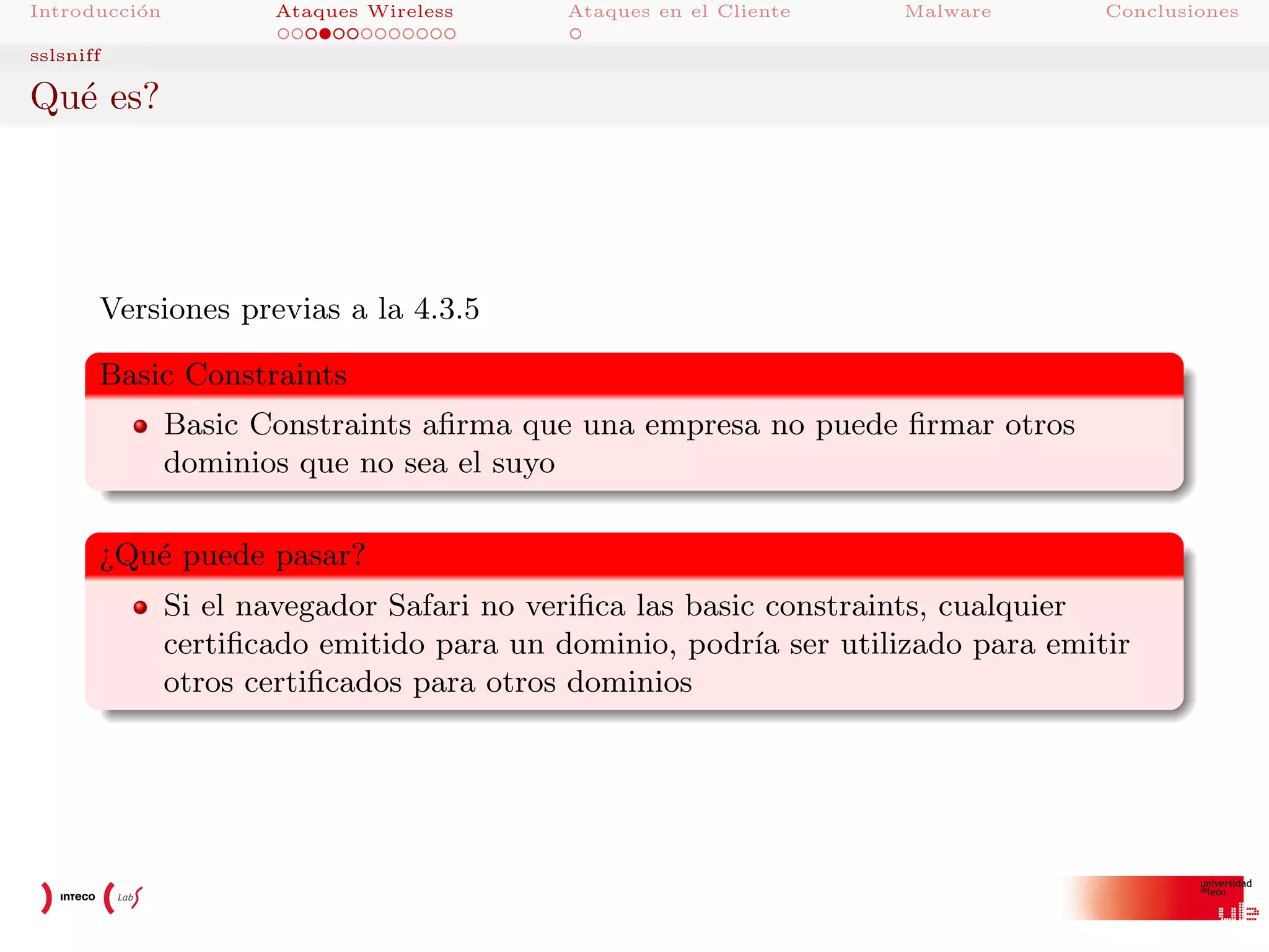 Introducci´n
o

Ataques Wireless

Ataques en el Cliente

Malware

Conclusiones

sslsniff

Qu´ es?
e

Versiones previas a la 4.3.5
Basic Constraints
Basic Constraints aﬁrma que una empresa no puede ﬁrmar otros
dominios que no sea el suyo
¿Qu´ puede pasar?
e
Si el navegador Safari no veriﬁca las basic constraints, cualquier
certiﬁcado emitido para un dominio, podr´ ser utilizado para emitir
ıa
otros certiﬁcados para otros dominios

 