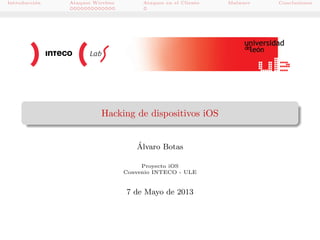 Introducci´n
o

Ataques Wireless

Ataques en el Cliente

Hacking de dispositivos iOS
´
Alvaro Botas
Proyecto iOS
Convenio INTECO - ULE

7 de Mayo de 2013

Malware

Conclusiones

 