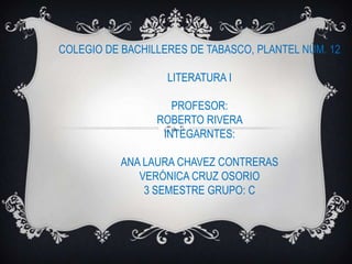 COLEGIO DE BACHILLERES DE TABASCO, PLANTEL NÚM. 12
LITERATURA I
PROFESOR:
ROBERTO RIVERA
INTEGARNTES:
ANA LAURA CHAVEZ CONTRERAS
VERÓNICA CRUZ OSORIO
3 SEMESTRE GRUPO: C

 