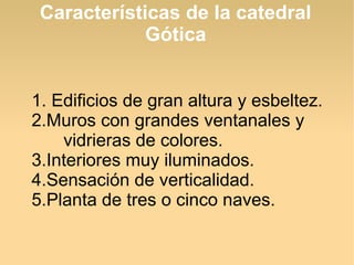 Características de la catedral
Gótica
1. Edificios de gran altura y esbeltez.
2.Muros con grandes ventanales y
vidrieras de colores.
3.Interiores muy iluminados.
4.Sensación de verticalidad.
5.Planta de tres o cinco naves.

 