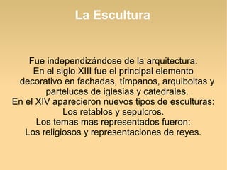 La Escultura

Fue independizándose de la arquitectura.
En el siglo XIII fue el principal elemento
decorativo en fachadas, tímpanos, arquiboltas y
parteluces de iglesias y catedrales.
En el XIV aparecieron nuevos tipos de esculturas:
Los retablos y sepulcros.
Los temas mas representados fueron:
Los religiosos y representaciones de reyes.

 