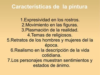 Características de la pintura
1.Expresividad en los rostros.
2.Movimiento en las figuras.
3.Plasmación de la realidad.
4.Temas de religiosos.
5.Retratos de los hombres y mujeres del la
época.
6.Realismo en la descripción de la vida
cotidiana.
7.Los personajes muestran sentimientos y
estados de ánimo.

 