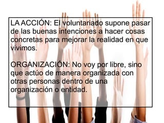 LA ACCIÓN: El voluntariado supone pasar
de las buenas intenciones a hacer cosas
concretas para mejorar la realidad en que
vivimos.
ORGANIZACIÓN: No voy por libre, sino
que actúo de manera organizada con
otras personas dentro de una
organización o entidad.

 