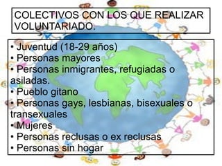COLECTIVOS CON LOS QUE REALIZAR
VOLUNTARIADO.
• Juventud (18-29 años)
• Personas mayores
• Personas inmigrantes, refugiadas o
asiladas.
• Pueblo gitano
• Personas gays, lesbianas, bisexuales o
transexuales
• Mujeres
• Personas reclusas o ex reclusas
• Personas sin hogar

 