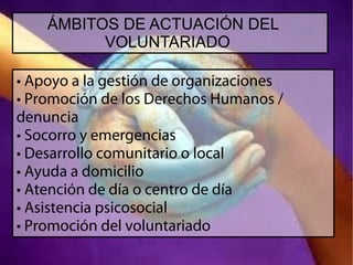 ÁMBITOS DE ACTUACIÓN DEL
VOLUNTARIADO
• Apoyo a la gestión de organizaciones
• Promoción de los Derechos Humanos /
denuncia
• Socorro y emergencias
• Desarrollo comunitario o local
• Ayuda a domicilio
• Atención de día o centro de día
• Asistencia psicosocial
• Promoción del voluntariado

 