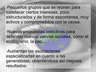 ·Pequeños grupos que se reúnen para
satisfacer ciertos intereses, poco
estructurados y de forma espontanea, muy
activos y comprometidos con la causa.
·Nuevas propuestas colectivas para
defender nuevos valores sociales, como el
ecologismo, la paz...
·Aumentan las asociaciones
especializadas en cuanto a las
generalistas, obteniéndose así mejores
resultados.

 