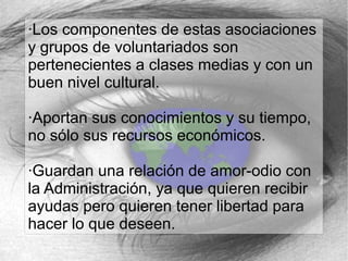 ·Los componentes de estas asociaciones
y grupos de voluntariados son
pertenecientes a clases medias y con un
buen nivel cultural.
·Aportan sus conocimientos y su tiempo,
no sólo sus recursos económicos.
·Guardan una relación de amor-odio con
la Administración, ya que quieren recibir
ayudas pero quieren tener libertad para
hacer lo que deseen.

 