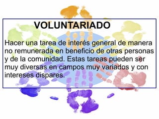 VOLUNTARIADO
Hacer una tarea de interés general de manera
no remunerada en beneficio de otras personas
y de la comunidad. Estas tareas pueden ser
muy diversas en campos muy variados y con
intereses dispares.

 