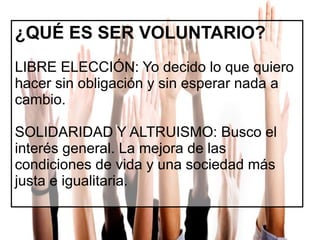 ¿QUÉ ES SER VOLUNTARIO?
LIBRE ELECCIÓN: Yo decido lo que quiero
hacer sin obligación y sin esperar nada a
cambio.
SOLIDARIDAD Y ALTRUISMO: Busco el
interés general. La mejora de las
condiciones de vida y una sociedad más
justa e igualitaria.

 