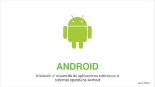 ANDROID
Iniciación al desarrollo de aplicaciones nativas para
sistemas operativos Android

Javier Téllez

 