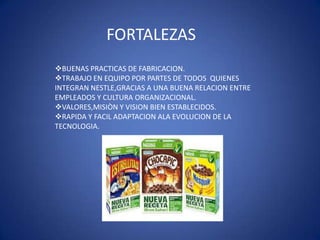 FORTALEZAS
BUENAS PRACTICAS DE FABRICACION.
TRABAJO EN EQUIPO POR PARTES DE TODOS QUIENES
INTEGRAN NESTLE,GRACIAS A UNA BUENA RELACION ENTRE
EMPLEADOS Y CULTURA ORGANIZACIONAL.
VALORES,MISIÒN Y VISION BIEN ESTABLECIDOS.
RAPIDA Y FACIL ADAPTACION ALA EVOLUCION DE LA
TECNOLOGIA.
