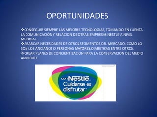 OPORTUNIDADES
CONSEGUIR SIEMPRE LAS MEJORES TECNOLOGIAS, TOMANDO EN CUENTA
LA COMUNICACIÓN Y RELACION DE OTRAS EMPRESAS NESTLE A NIVEL
MUNDIAL.
ABARCAR NECESIDADES DE OTROS SEGMENTOS DEL MERCADO, COMO LO
SON LOS ANCIANOS O PERSONAS MAYORES,DIABETICAS ENTRE OTROS.
CREAR PLANES DE CONCIENTIZACION PARA LA CONSERVACION DEL MEDIO
AMBIENTE.