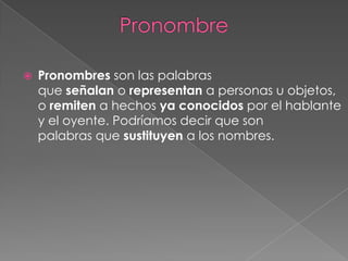 

Pronombres son las palabras
que señalan o representan a personas u objetos,
o remiten a hechos ya conocidos por el hablante
y el oyente. Podríamos decir que son
palabras que sustituyen a los nombres.

 