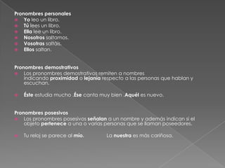Pronombres personales
 Yo leo un libro.
 Tú lees un libro.
 Ella lee un libro.
 Nosotros saltamos.
 Vosotras saltáis.
 Ellos saltan.
Pronombres demostrativos
 Los pronombres demostrativos remiten a nombres
indicando proximidad o lejanía respecto a las personas que hablan y
escuchan.


Éste estudia mucho .Ése canta muy bien .Aquél es nuevo.

Pronombres posesivos
 Los pronombres posesivos señalan a un nombre y además indican si el
objeto pertenece a una o varias personas que se llaman poseedores.


Tu reloj se parece al mío.

La nuestra es más cariñosa.

 