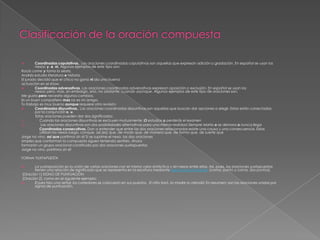 Coordinadas copulativas.. Las oraciones coordinadas copulativas son aquellas que expresan adición o gradación. En español se usan los
nexos: y, e, ni. Algunos ejemplos de este tipo son:
Rocío come y toma la siesta.
Andrés estudia literatura e historia.
El jurado decidió que el chico no ganó ni dio una buena
actuación en el show.

Coordinadas adversativas. Las oraciones coordinadas adversativas expresan oposición o exclusión. En español se usan los
nexos: pero, mas, sin embargo, sino, no obstante, cuando yaunque. Algunos ejemplos de este tipo de oraciones son:
Me gusta pero necesita algunos cambios.
Es un buen compañero mas no es mi amigo.
Tu trabajo es muy bueno aunque requiere otra revisión.

Coordinadas disyuntivas.. Las oraciones coordinadas disyuntivas son aquellas que buscan dar opciones a elegir. Estas están conectadas
por la conjunción o, u.
Estas oraciones pueden dar dos significados:
1)
Cuando las oraciones disyuntivas se excluyen mutuamente :O estudias o perderás el examen
2)
Las oraciones disyuntivas son dos posibilidades alternativas para una misma realidad Siempre Marta o se demora o nunca llega
Coordinadas consecutivas. Dan a entender que entre las dos oraciones relacionadas existe una causa y una consecuencia. Estas
utilizan los nexos luego, conque, así [es] que, de modo que, de manera que, de forma que, de suerte que
Jorge no vino, así que partimos sin él Si se suprime el nexo, las dos oraciones
simples que conforman la compuesta siguen teniendo sentido. Ahora
formarán un grupo oracional constituido por dos oraciones yuxtapuestas
Jorge no vino, partimos sin él


FORMA YUXTAPUESTA
La yuxtaposición es la unión de varias oraciones con el mismo valor sintáctico y sin nexos entre ellas. Así, pues, las oraciones yuxtapuestas
tienen una relación de significado que se representa en la escritura mediante signos de puntuación (coma, punto y coma, dos puntos),
[Oración 1] SIGNO DE PUNTUACIÓN
[Oración 2], como en el siguiente ejemplo:

El juez hizo una señal; los corredores se colocaron en sus puestos. El niño lloró, la madre lo atendió En resumen: son las oraciones unidas por
signos de puntuación.


 