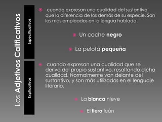 Especificativos



cuando expresan una cualidad del sustantivo
que lo diferencia de los demás de su especie. Son
los más empleados en la lengua hablada.




Explicativos



Un coche negro

La pelota pequeña

cuando expresan una cualidad que se
deriva del propio sustantivo, resaltando dicha
cualidad. Normalmente van delante del
sustantivo, y son más utilizados en el lenguaje
literario.


La blanca nieve


El fiero león

 