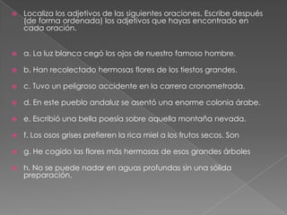 

Localiza los adjetivos de las siguientes oraciones. Escribe después
(de forma ordenada) los adjetivos que hayas encontrado en
cada oración.



a. La luz blanca cegó los ojos de nuestro famoso hombre.



b. Han recolectado hermosas flores de los tiestos grandes.



c. Tuvo un peligroso accidente en la carrera cronometrada.



d. En este pueblo andaluz se asentó una enorme colonia árabe.



e. Escribió una bella poesía sobre aquella montaña nevada.



f. Los osos grises prefieren la rica miel a los frutos secos. Son



g. He cogido las flores más hermosas de esos grandes árboles



h. No se puede nadar en aguas profundas sin una sólida
preparación.

 