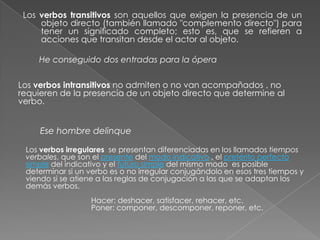 Los verbos transitivos son aquellos que exigen la presencia de un
objeto directo (también llamado "complemento directo") para
tener un significado completo; esto es, que se refieren a
acciones que transitan desde el actor al objeto.

He conseguido dos entradas para la ópera
Los verbos intransitivos no admiten o no van acompañados , no
requieren de la presencia de un objeto directo que determine al
verbo.

Ese hombre delinque
Los verbos irregulares se presentan diferenciadas en los llamados tiempos
verbales, que son el presente del modo indicativo , el pretérito perfecto
simple del indicativo y el futuro simple del mismo modo es posible
determinar si un verbo es o no irregular conjugándolo en esos tres tiempos y
viendo si se atiene a las reglas de conjugación a las que se adaptan los
demás verbos.
Hacer: deshacer, satisfacer, rehacer, etc.
Poner: componer, descomponer, reponer, etc.

 