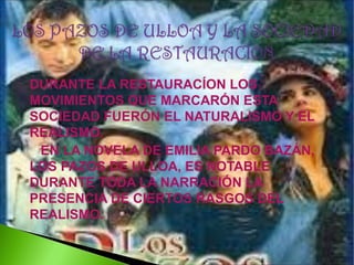 DURANTE LA RESTAURACÍON LOS
MOVIMIENTOS QUE MARCARÓN ESTA
SOCIEDAD FUERÓN EL NATURALISMO Y EL
REALISMO.
EN LA NOVELA DE EMILIA PARDO BAZÁN,
LOS PAZOS DE ULLOA, ES NOTABLE
DURANTE TODA LA NARRACIÓN LA
PRESENCIA DE CIERTOS RASGOS DEL
REALISMO.

 