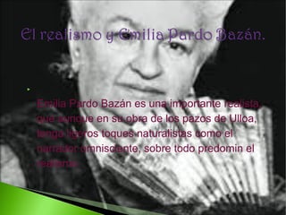 

Emilia Pardo Bazán es una importante realista,
que aunque en su obra de los pazos de Ulloa,
tenga ligeros toques naturalistas como el
narrador omnisciente, sobre todo predomin el
realismo.

 