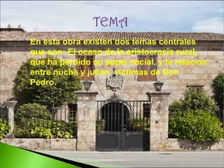 

En esta obra existen dos temas centrales
que son: El ocaso de la aristocracia rural,
que ha perdido su papel social, y la relacion
entre nucha y julian, victimas de Don
Pedro.

 